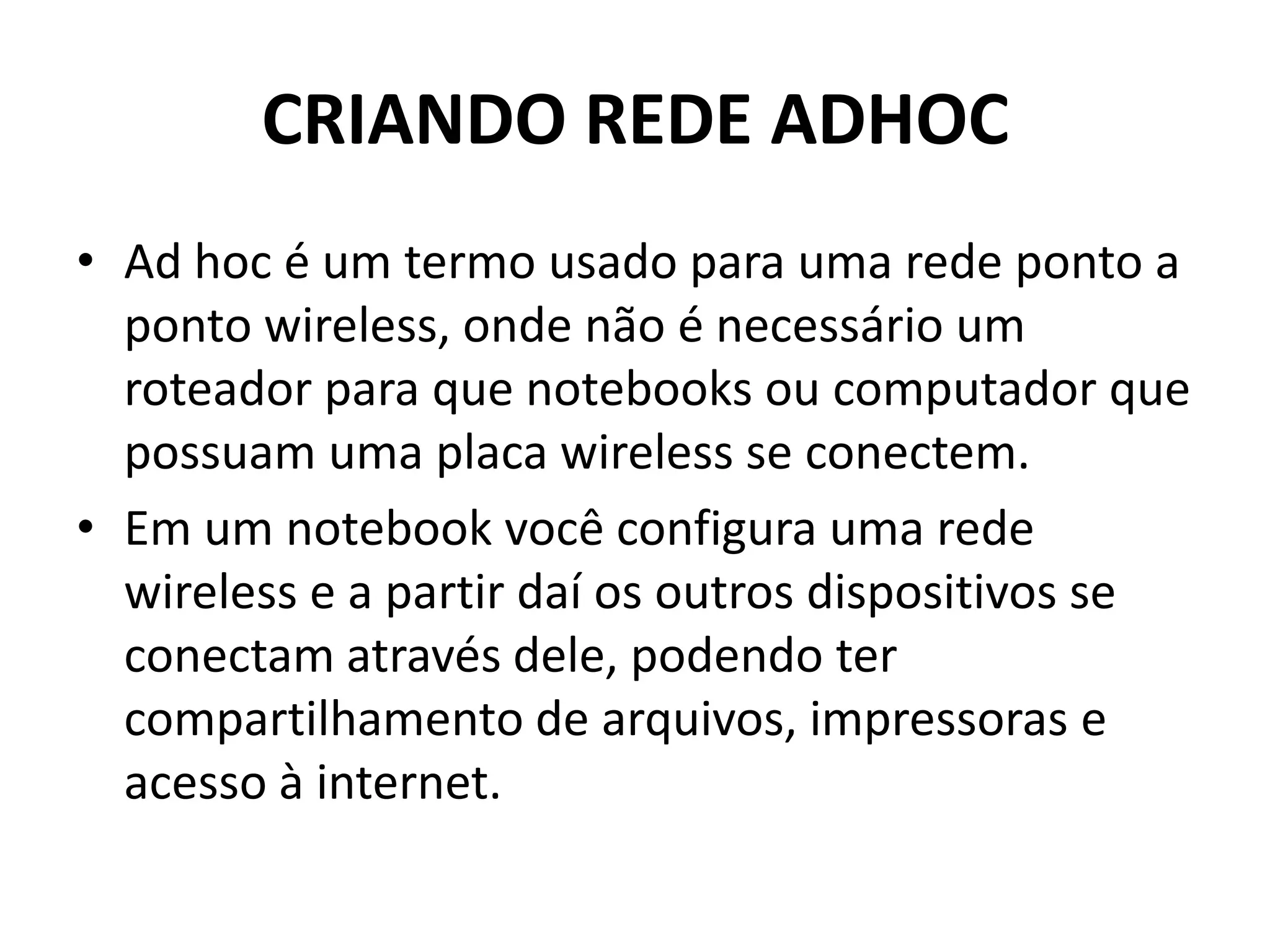CRIANDO REDE ADHOC
• Ad hoc é um termo usado para uma rede ponto a
ponto wireless, onde não é necessário um
roteador para que notebooks ou computador que
possuam uma placa wireless se conectem.
• Em um notebook você configura uma rede
wireless e a partir daí os outros dispositivos se
conectam através dele, podendo ter
compartilhamento de arquivos, impressoras e
acesso à internet.
 