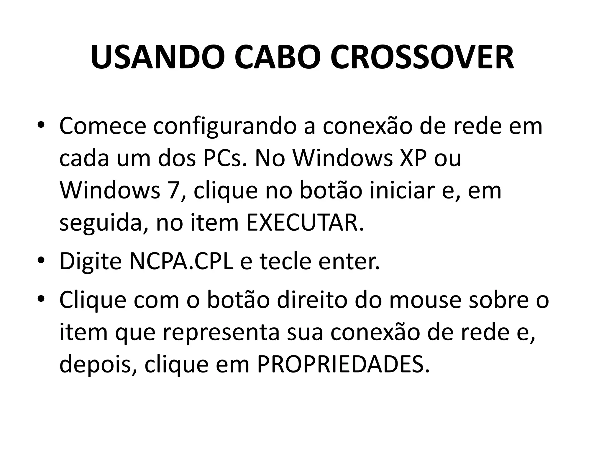 USANDO CABO CROSSOVER
• Comece configurando a conexão de rede em
cada um dos PCs. No Windows XP ou
Windows 7, clique no botão iniciar e, em
seguida, no item EXECUTAR.
• Digite NCPA.CPL e tecle enter.
• Clique com o botão direito do mouse sobre o
item que representa sua conexão de rede e,
depois, clique em PROPRIEDADES.
 