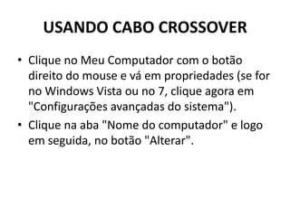 USANDO CABO CROSSOVER
• Clique no Meu Computador com o botão
direito do mouse e vá em propriedades (se for
no Windows Vista ou no 7, clique agora em
"Configurações avançadas do sistema").
• Clique na aba "Nome do computador" e logo
em seguida, no botão "Alterar".
 