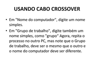 USANDO CABO CROSSOVER
• Em "Nome do computador", digite um nome
simples.
• Em "Grupo de trabalho", digite também um
nome simples, como "grupo“ Agora, repita o
processo no outro PC, mas note que o Grupo
de trabalho, deve ser o mesmo que o outro e
o nome do computador deve ser diferente.
 