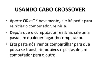 USANDO CABO CROSSOVER
• Aperte OK e OK novamente, ele irá pedir para
reiniciar o computador, reinicie.
• Depois que o computador reiniciar, crie uma
pasta em qualquer lugar do computador.
• Esta pasta nós iremos compartilhar para que
possa se transferir arquivos e pastas de um
computador para o outro.
 