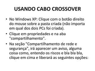 USANDO CABO CROSSOVER
• No Windows XP: Clique com o botão direito
do mouse sobre a pasta criada (não importa
em qual dos dois PCs foi criada).
• Clique em propriedades e na aba
"compartilhamento".
• Na seção "Compartilhamento de rede e
segurança", irá aparecer um aviso, alguma
coisa como, entendo os riscos e bla bla bla,
clique em cima e liberará as seguintes opções:
 