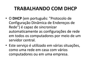 TRABALHANDO COM DHCP
• O DHCP (em português: "Protocolo de
Configuração Dinâmica de Endereços de
Rede") é capaz de sincronizar
automaticamente as configurações de rede
em todos os computadores por meio de um
servidor central.
• Este serviço é utilizado em várias situações,
como uma rede em casa com vários
computadores ou em uma empresa.
 
