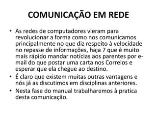 COMUNICAÇÃO EM REDE
• As redes de computadores vieram para
revolucionar a forma como nos comunicamos
principalmente no que diz respeito à velocidade
no repasse de informações, haja 7 que é muito
mais rápido mandar notícias aos parentes por e-
mail do que postar uma carta nos Correios e
esperar que ela chegue ao destino.
• É claro que existem muitas outras vantagens e
nós já as discutimos em disciplinas anteriores.
• Nesta fase do manual trabalharemos à pratica
desta comunicação.
 