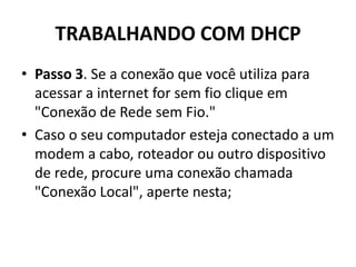TRABALHANDO COM DHCP
• Passo 3. Se a conexão que você utiliza para
acessar a internet for sem fio clique em
"Conexão de Rede sem Fio."
• Caso o seu computador esteja conectado a um
modem a cabo, roteador ou outro dispositivo
de rede, procure uma conexão chamada
"Conexão Local", aperte nesta;
 
