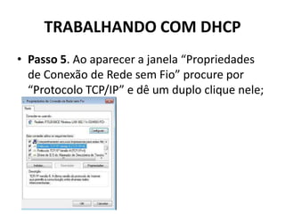 TRABALHANDO COM DHCP
• Passo 5. Ao aparecer a janela “Propriedades
de Conexão de Rede sem Fio” procure por
“Protocolo TCP/IP” e dê um duplo clique nele;
 