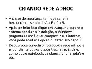CRIANDO REDE ADHOC
• A chave de segurança tem que ser em
hexadecimal, sendo de A a F e 0 a 9.
• Após ter feito isso clique em avançar e espere o
sistema concluir a instalação, o Windows
pergunta se você quer compartilhar a internet,
você pode aceitar a opção ou fazer isso depois.
• Depois você conecta o notebook a rede ad hoc e
ai por diante outros dispositivos através dele,
como outro notebook, celulares, iphone, pda’s e
etc.
 