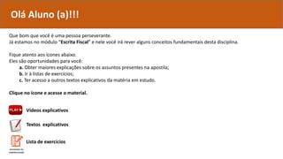 Que bom que você é uma pessoa perseverante.
Já estamos no módulo “Escrita Fiscal” e nele você irá rever alguns conceitos fundamentais desta disciplina.
Fique atento aos ícones abaixo.
Eles são oportunidades para você:
a. Obter maiores explicações sobre os assuntos presentes na apostila;
b. Ir à listas de exercícios;
c. Ter acesso a outros textos explicativos da matéria em estudo.
Clique no ícone e acesse o material.
Vídeos explicativos
Textos explicativos
Olá Aluno (a)!!!
Lista de exercícios
 