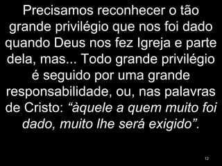 Precisamos reconhecer o tão
grande privilégio que nos foi dado
quando Deus nos fez Igreja e parte
dela, mas... Todo grande privilégio
é seguido por uma grande
responsabilidade, ou, nas palavras
de Cristo: “àquele a quem muito foi
dado, muito lhe será exigido”.
12
 