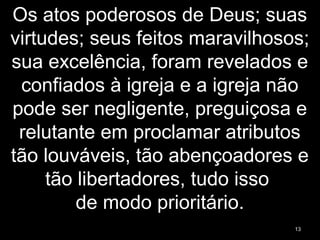 Os atos poderosos de Deus; suas
virtudes; seus feitos maravilhosos;
sua excelência, foram revelados e
confiados à igreja e a igreja não
pode ser negligente, preguiçosa e
relutante em proclamar atributos
tão louváveis, tão abençoadores e
tão libertadores, tudo isso
de modo prioritário.
13
 