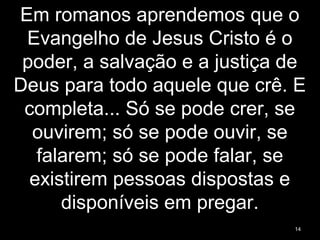Em romanos aprendemos que o
Evangelho de Jesus Cristo é o
poder, a salvação e a justiça de
Deus para todo aquele que crê. E
completa... Só se pode crer, se
ouvirem; só se pode ouvir, se
falarem; só se pode falar, se
existirem pessoas dispostas e
disponíveis em pregar.
14
 