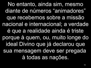 No entanto, ainda sim, mesmo
diante de números “animadores”
que recebemos sobre a missão
nacional e internacional; a verdade
é que a realidade ainda é triste
porque à quem, ou, muito longe do
ideal Divino que já declarou que
sua mensagem deve ser pregada
à todas as nações.
15
 