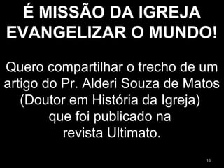 É MISSÃO DA IGREJA
EVANGELIZAR O MUNDO!
Quero compartilhar o trecho de um
artigo do Pr. Alderi Souza de Matos
(Doutor em História da Igreja)
que foi publicado na
revista Ultimato.
16
 