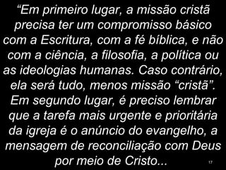 “Em primeiro lugar, a missão cristã
precisa ter um compromisso básico
com a Escritura, com a fé bíblica, e não
com a ciência, a filosofia, a política ou
as ideologias humanas. Caso contrário,
ela será tudo, menos missão “cristã”.
Em segundo lugar, é preciso lembrar
que a tarefa mais urgente e prioritária
da igreja é o anúncio do evangelho, a
mensagem de reconciliação com Deus
por meio de Cristo... 17
 