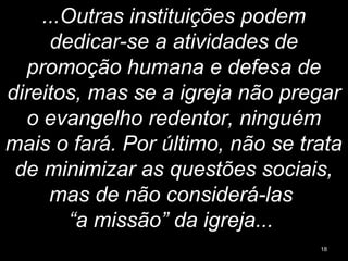 ...Outras instituições podem
dedicar-se a atividades de
promoção humana e defesa de
direitos, mas se a igreja não pregar
o evangelho redentor, ninguém
mais o fará. Por último, não se trata
de minimizar as questões sociais,
mas de não considerá-las
“a missão” da igreja...
18
 