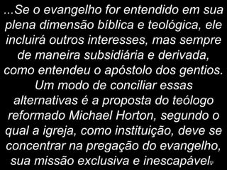 ...Se o evangelho for entendido em sua
plena dimensão bíblica e teológica, ele
incluirá outros interesses, mas sempre
de maneira subsidiária e derivada,
como entendeu o apóstolo dos gentios.
Um modo de conciliar essas
alternativas é a proposta do teólogo
reformado Michael Horton, segundo o
qual a igreja, como instituição, deve se
concentrar na pregação do evangelho,
sua missão exclusiva e inescapável.19
 