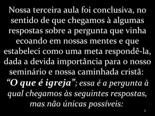 Nossa terceira aula foi conclusiva, no
sentido de que chegamos à algumas
respostas sobre a pergunta que vinha
ecoando em nossas mentes e que
estabeleci como uma meta respondê-la,
dada a devida importância para o nosso
seminário e nossa caminhada cristã:
“O que é igreja”; essa é a pergunta à
qual chegamos às seguintes respostas,
mas não únicas possíveis:
2
 