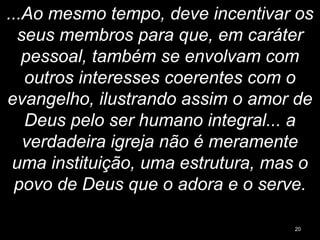 ...Ao mesmo tempo, deve incentivar os
seus membros para que, em caráter
pessoal, também se envolvam com
outros interesses coerentes com o
evangelho, ilustrando assim o amor de
Deus pelo ser humano integral... a
verdadeira igreja não é meramente
uma instituição, uma estrutura, mas o
povo de Deus que o adora e o serve.
20
 