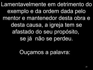 Lamentavelmente em detrimento do
exemplo e da ordem dada pelo
mentor e mantenedor desta obra e
desta causa, a igreja tem se
afastado do seu propósito,
se já não se perdeu.
Ouçamos a palavra:
21
 