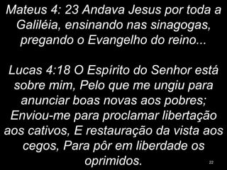 Mateus 4: 23 Andava Jesus por toda a
Galiléia, ensinando nas sinagogas,
pregando o Evangelho do reino...
Lucas 4:18 O Espírito do Senhor está
sobre mim, Pelo que me ungiu para
anunciar boas novas aos pobres;
Enviou-me para proclamar libertação
aos cativos, E restauração da vista aos
cegos, Para pôr em liberdade os
oprimidos. 22
 