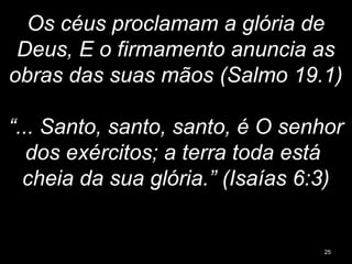 Os céus proclamam a glória de
Deus, E o firmamento anuncia as
obras das suas mãos (Salmo 19.1)
“... Santo, santo, santo, é O senhor
dos exércitos; a terra toda está
cheia da sua glória.” (Isaías 6:3)
25
 