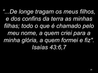 “...De longe tragam os meus filhos,
e dos confins da terra as minhas
filhas; todo o que é chamado pelo
meu nome, a quem criei para a
minha glória, a quem formei e fiz".
Isaías 43:6,7
26
 