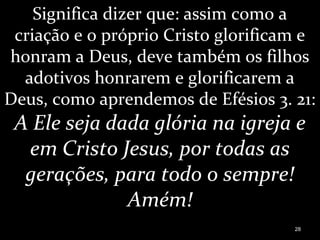 Significa dizer que: assim como a
criação e o próprio Cristo glorificam e
honram a Deus, deve também os filhos
adotivos honrarem e glorificarem a
Deus, como aprendemos de Efésios 3. 21:
A Ele seja dada glória na igreja e
em Cristo Jesus, por todas as
gerações, para todo o sempre!
Amém!
28
 