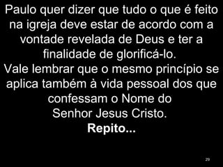 Paulo quer dizer que tudo o que é feito
na igreja deve estar de acordo com a
vontade revelada de Deus e ter a
finalidade de glorificá-lo.
Vale lembrar que o mesmo princípio se
aplica também à vida pessoal dos que
confessam o Nome do
Senhor Jesus Cristo.
Repito...
29
 