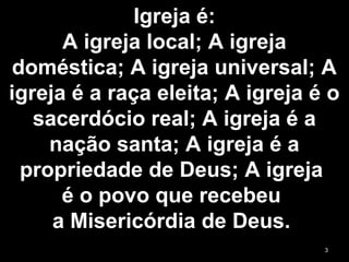 Igreja é:
A igreja local; A igreja
doméstica; A igreja universal; A
igreja é a raça eleita; A igreja é o
sacerdócio real; A igreja é a
nação santa; A igreja é a
propriedade de Deus; A igreja
é o povo que recebeu
a Misericórdia de Deus.
3
 