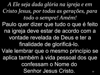 A Ele seja dada glória na igreja e em
Cristo Jesus, por todas as gerações, para
todo o sempre! Amém!
Paulo quer dizer que tudo o que é feito
na igreja deve estar de acordo com a
vontade revelada de Deus e ter a
finalidade de glorificá-lo.
Vale lembrar que o mesmo princípio se
aplica também à vida pessoal dos que
confessam o Nome do
Senhor Jesus Cristo. 30
 