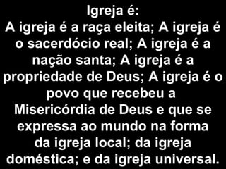 Igreja é:
A igreja é a raça eleita; A igreja é
o sacerdócio real; A igreja é a
nação santa; A igreja é a
propriedade de Deus; A igreja é o
povo que recebeu a
Misericórdia de Deus e que se
expressa ao mundo na forma
da igreja local; da igreja
doméstica; e da igreja universal.5
 