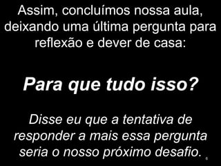 Assim, concluímos nossa aula,
deixando uma última pergunta para
reflexão e dever de casa:
Para que tudo isso?
Disse eu que a tentativa de
responder a mais essa pergunta
seria o nosso próximo desafio. 6
 