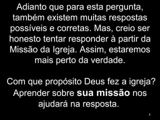 Adianto que para esta pergunta,
também existem muitas respostas
possíveis e corretas. Mas, creio ser
honesto tentar responder à partir da
Missão da Igreja. Assim, estaremos
mais perto da verdade.
Com que propósito Deus fez a igreja?
Aprender sobre sua missão nos
ajudará na resposta.
8
 