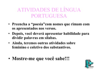 ATIVIDADES DE LÍNGUA PORTUGUESA Preencha a “poesia”com nomes que rimam com os apresentados nos versos. Depois, você deverá apresentar habilidade para dividir palavras em sílabas. Ainda, teremos outras atividades sobre feminino e coletivo dos substantivos. Mostre-me que você sabe!!! 