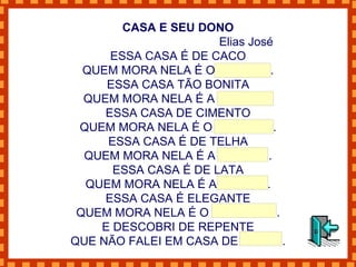 CASA E SEU DONO Elias José ESSA CASA É DE CACO QUEM MORA NELA É O MACACO. ESSA CASA TÃO BONITA QUEM MORA NELA É A CABRITA. ESSA CASA DE CIMENTO QUEM MORA NELA É O JUMENTO. ESSA CASA É DE TELHA QUEM MORA NELA É A ABELHA . ESSA CASA É DE LATA QUEM MORA NELA É A BARATA. ESSA CASA É ELEGANTE QUEM MORA NELA É O ELEFANTE . E DESCOBRI DE REPENTE QUE NÃO FALEI EM CASA DE GENTE. 