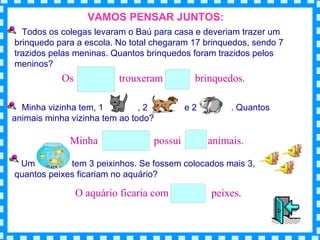VAMOS PENSAR JUNTOS: Todos os colegas levaram o Baú para casa e deveriam trazer um brinquedo para a escola. No total chegaram 17 brinquedos, sendo 7 trazidos pelas meninas. Quantos brinquedos foram trazidos pelos meninos? Minha vizinha tem, 1  , 2  e 2  . Quantos animais minha vizinha tem ao todo? Um  tem 3 peixinhos. Se fossem colocados mais 3,  , quantos peixes ficariam no aquário?  Os  trouxeram  brinquedos. Minha  possui  animais. O aquário ficaria com  peixes. 