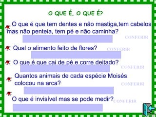 O QUE É, O QUE É?  O que é que tem dentes e não mastiga,tem cabelos mas não penteia, tem pé e não caminha? CONFERIR Qual o alimento feito de flores? CONFERIR O que é que cai de pé e corre deitado?   CONFERIR Quantos animais de cada espécie Moisés colocou na arca? CONFERIR O que é invisível mas se pode medir? CONFERIR 