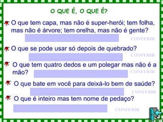 CONFERIR O que tem capa, mas não é super-herói; tem folha, mas não é árvore; tem orelha, mas não é gente? O QUE É, O QUE É?  O que se pode usar só depois de quebrado? CONFERIR O que tem quatro dedos e um polegar mas não é a mão? CONFERIR CONFERIR O que bate em você para deixá-lo bem de saúde? CONFERIR O que é inteiro mas tem nome de pedaço? 