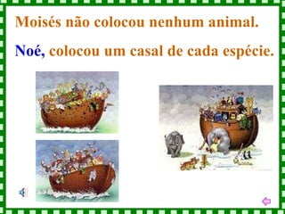 Moisés não colocou nenhum animal.  Noé,  colocou um casal de cada espécie. 