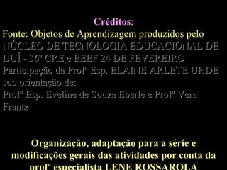 Créditos : Fonte: Objetos de Aprendizagem produzidos pelo   NÚCLEO DE TECNOLOGIA EDUCACIONAL DE IJUÍ - 36ª CRE e EEEF 24 DE FEVEREIRO Participação da Profª Esp. ELAINE ARLETE UHDE sob orientação de: Profª Esp. Eveline de Souza Eberle e Profª Vera Frantz Organização, adaptação para a série e modificações gerais das atividades por conta da profª especialista LENE ROSSAROLA 