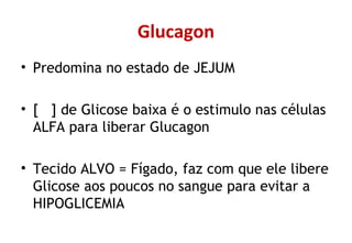Glucagon
• Predomina no estado de JEJUM
• [ ] de Glicose baixa é o estimulo nas células
ALFA para liberar Glucagon
• Tecido ALVO = Fígado, faz com que ele libere
Glicose aos poucos no sangue para evitar a
HIPOGLICEMIA
 