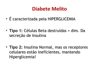 Diabete Melito
• É caracterizada pela HIPERGLICEMIA
• Tipo 1: Células Beta destruídas = dim. Da
secreção de Insulina
• Tipo 2: Insulina Normal, mas os receptores
celulares estão ineficientes, mantendo
Hiperglicemia!
 