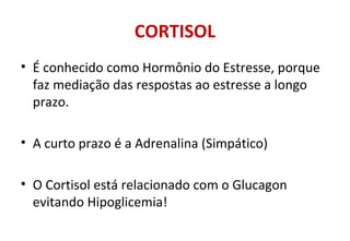 CORTISOL
• É conhecido como Hormônio do Estresse, porque
faz mediação das respostas ao estresse a longo
prazo.
• A curto prazo é a Adrenalina (Simpático)
• O Cortisol está relacionado com o Glucagon
evitando Hipoglicemia!
 
