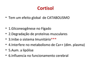 Cortisol
• Tem um efeito global de CATABOLISMO
• 1.Gliconeogênese no Fígado
• 2.Degradação de proteínas musculares
• 3.Inibe o sistema Imunitário***
• 4.Interfere no metabolismo de Ca++ (dim. plasma)
• 5.Aum. a lipólise
• 6.Influencia no funcionamento cerebral
 