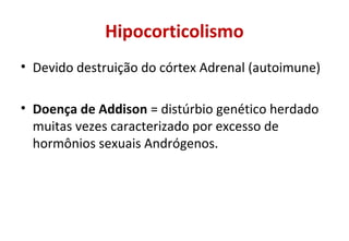 Hipocorticolismo
• Devido destruição do córtex Adrenal (autoimune)
• Doença de Addison = distúrbio genético herdado
muitas vezes caracterizado por excesso de
hormônios sexuais Andrógenos.
 