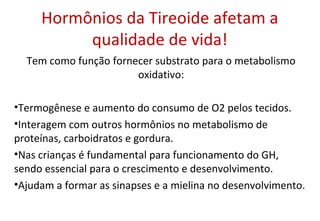 Hormônios da Tireoide afetam a
qualidade de vida!
Tem como função fornecer substrato para o metabolismo
oxidativo:
•Termogênese e aumento do consumo de O2 pelos tecidos.
•Interagem com outros hormônios no metabolismo de
proteínas, carboidratos e gordura.
•Nas crianças é fundamental para funcionamento do GH,
sendo essencial para o crescimento e desenvolvimento.
•Ajudam a formar as sinapses e a mielina no desenvolvimento.
 