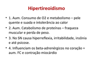 Hipertireoidismo
• 1. Aum. Consumo de O2 e metabolismo – pele
quente e suada e intolerância ao calor
• 2. Aum. Catabolismo de proteínas – fraqueza
muscular e perda de peso.
• 3. No SN causa hiperreflexia, irritabilidade, insônia
e até psicose.
• 4. Influenciam os beta-adrenérgicos no coração =
aum. FC e contração miocárdio
 