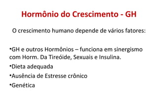 Hormônio do Crescimento - GH
O crescimento humano depende de vários fatores:
•GH e outros Hormônios – funciona em sinergismo
com Horm. Da Tireóide, Sexuais e Insulina.
•Dieta adequada
•Ausência de Estresse crônico
•Genética
 
