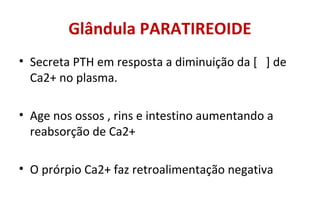 Glândula PARATIREOIDE
• Secreta PTH em resposta a diminuição da [ ] de
Ca2+ no plasma.
• Age nos ossos , rins e intestino aumentando a
reabsorção de Ca2+
• O prórpio Ca2+ faz retroalimentação negativa
 