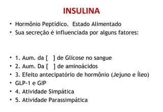 INSULINA
• Hormônio Peptídico. Estado Alimentado
• Sua secreção é influenciada por alguns fatores:
• 1. Aum. da [ ] de Glicose no sangue
• 2. Aum. Da [ ] de aminoácidos
• 3. Efeito antecipatório de hormônio (Jejuno e Íleo)
• GLP-1 e GIP
• 4. Atividade Simpática
• 5. Atividade Parassimpática
 